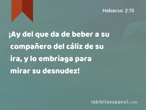 ¡Ay del que da de beber a su compañero del cáliz de su ira, y lo embriaga para mirar su desnudez! - Habacuc 2:15