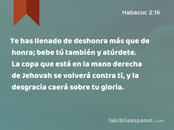 Te has llenado de deshonra más que de honra; bebe tú también y atúrdete. La copa que está en la mano derecha de Jehovah se volverá contra ti, y la desgracia caerá sobre tu gloria. - Habacuc 2:16