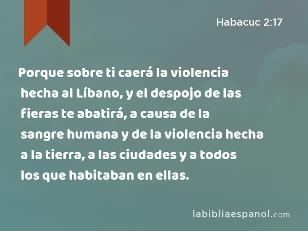 Porque sobre ti caerá la violencia hecha al Líbano, y el despojo de las fieras te abatirá, a causa de la sangre humana y de la violencia hecha a la tierra, a las ciudades y a todos los que habitaban en ellas. - Habacuc 2:17