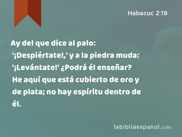 Ay del que dice al palo: '¡Despiértate!,' y a la piedra muda: '¡Levántate!' ¿Podrá él enseñar? He aquí que está cubierto de oro y de plata; no hay espíritu dentro de él. - Habacuc 2:19