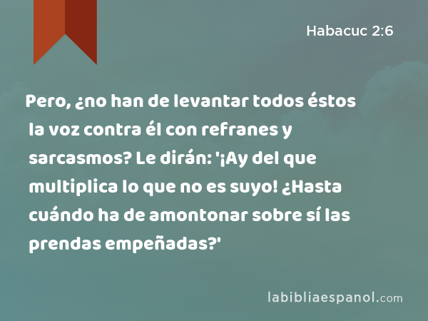 Pero, ¿no han de levantar todos éstos la voz contra él con refranes y sarcasmos? Le dirán: '¡Ay del que multiplica lo que no es suyo! ¿Hasta cuándo ha de amontonar sobre sí las prendas empeñadas?' - Habacuc 2:6