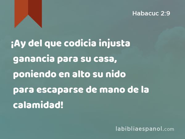 ¡Ay del que codicia injusta ganancia para su casa, poniendo en alto su nido para escaparse de mano de la calamidad! - Habacuc 2:9