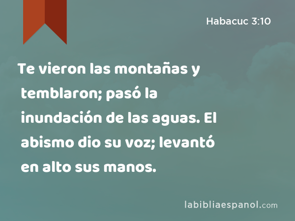 Te vieron las montañas y temblaron; pasó la inundación de las aguas. El abismo dio su voz; levantó en alto sus manos. - Habacuc 3:10