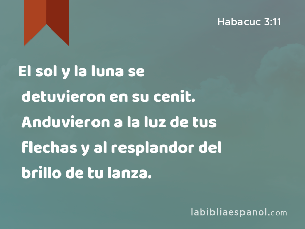 El sol y la luna se detuvieron en su cenit. Anduvieron a la luz de tus flechas y al resplandor del brillo de tu lanza. - Habacuc 3:11