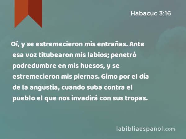 Oí, y se estremecieron mis entrañas. Ante esa voz titubearon mis labios; penetró podredumbre en mis huesos, y se estremecieron mis piernas. Gimo por el día de la angustia, cuando suba contra el pueblo el que nos invadirá con sus tropas. - Habacuc 3:16