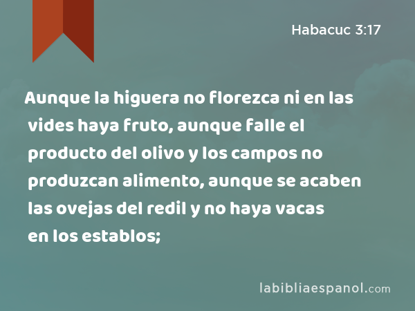 Aunque la higuera no florezca ni en las vides haya fruto, aunque falle el producto del olivo y los campos no produzcan alimento, aunque se acaben las ovejas del redil y no haya vacas en los establos; - Habacuc 3:17