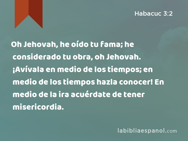 Oh Jehovah, he oído tu fama; he considerado tu obra, oh Jehovah. ¡Avívala en medio de los tiempos; en medio de los tiempos hazla conocer! En medio de la ira acuérdate de tener misericordia. - Habacuc 3:2