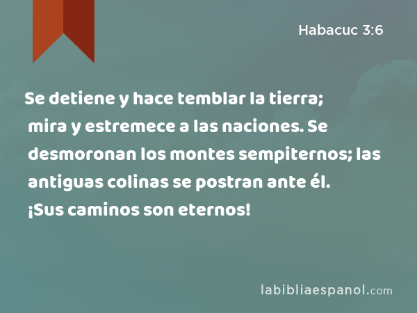 Se detiene y hace temblar la tierra; mira y estremece a las naciones. Se desmoronan los montes sempiternos; las antiguas colinas se postran ante él. ¡Sus caminos son eternos! - Habacuc 3:6