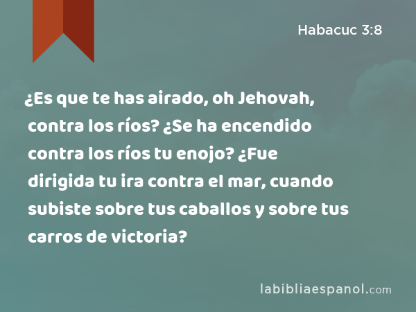 ¿Es que te has airado, oh Jehovah, contra los ríos? ¿Se ha encendido contra los ríos tu enojo? ¿Fue dirigida tu ira contra el mar, cuando subiste sobre tus caballos y sobre tus carros de victoria? - Habacuc 3:8