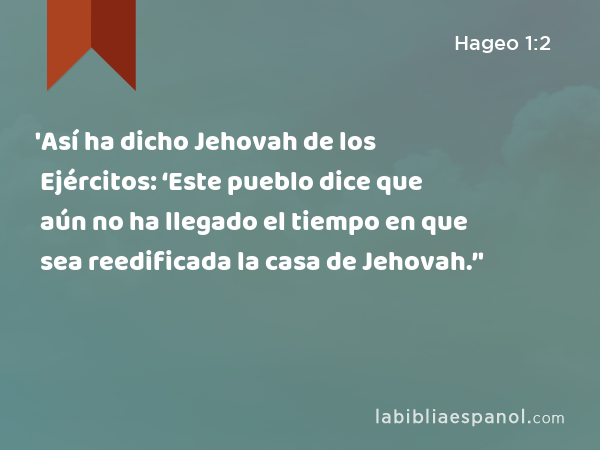 'Así ha dicho Jehovah de los Ejércitos: ‘Este pueblo dice que aún no ha llegado el tiempo en que sea reedificada la casa de Jehovah.’' - Hageo 1:2