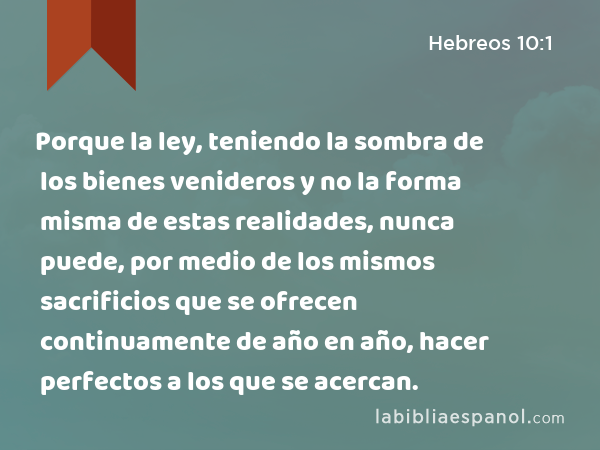 Porque la ley, teniendo la sombra de los bienes venideros y no la forma misma de estas realidades, nunca puede, por medio de los mismos sacrificios que se ofrecen continuamente de año en año, hacer perfectos a los que se acercan. - Hebreos 10:1