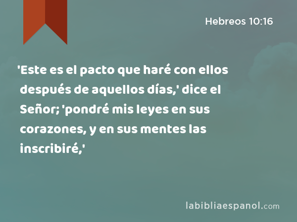 'Este es el pacto que haré con ellos después de aquellos días,' dice el Señor; 'pondré mis leyes en sus corazones, y en sus mentes las inscribiré,' - Hebreos 10:16