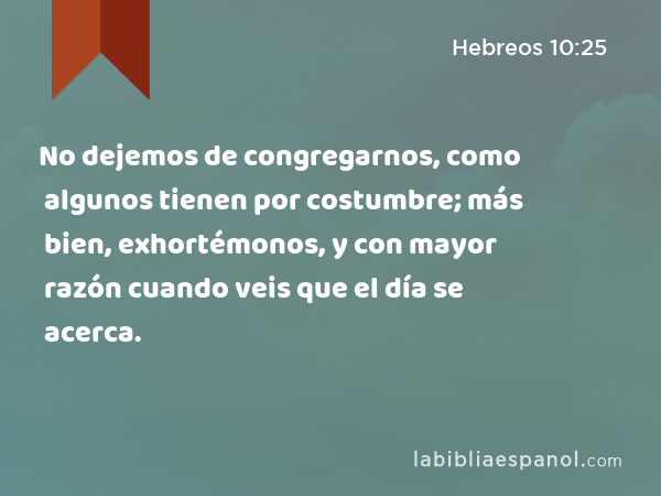 No dejemos de congregarnos, como algunos tienen por costumbre; más bien, exhortémonos, y con mayor razón cuando veis que el día se acerca. - Hebreos 10:25