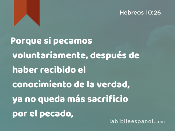 Porque si pecamos voluntariamente, después de haber recibido el conocimiento de la verdad, ya no queda más sacrificio por el pecado, - Hebreos 10:26