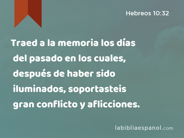 Traed a la memoria los días del pasado en los cuales, después de haber sido iluminados, soportasteis gran conflicto y aflicciones. - Hebreos 10:32