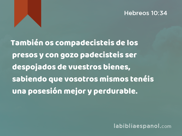 También os compadecisteis de los presos y con gozo padecisteis ser despojados de vuestros bienes, sabiendo que vosotros mismos tenéis una posesión mejor y perdurable. - Hebreos 10:34