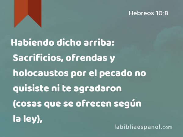 Habiendo dicho arriba: Sacrificios, ofrendas y holocaustos por el pecado no quisiste ni te agradaron (cosas que se ofrecen según la ley), - Hebreos 10:8