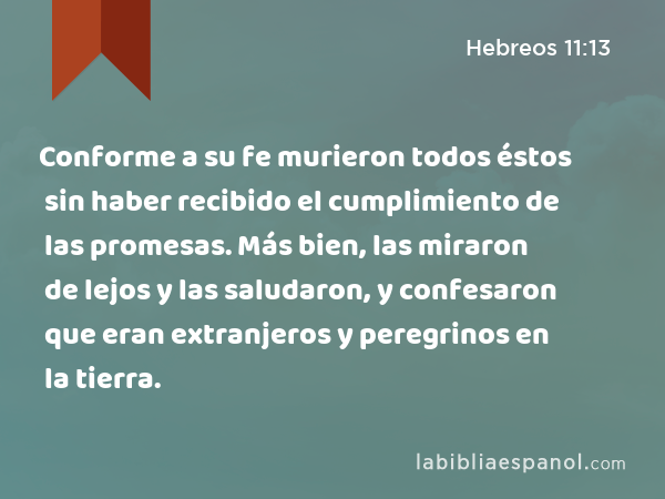 Conforme a su fe murieron todos éstos sin haber recibido el cumplimiento de las promesas. Más bien, las miraron de lejos y las saludaron, y confesaron que eran extranjeros y peregrinos en la tierra. - Hebreos 11:13