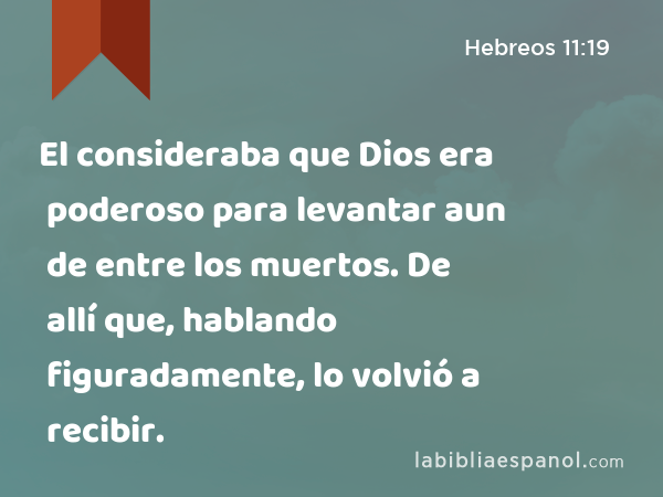 El consideraba que Dios era poderoso para levantar aun de entre los muertos. De allí que, hablando figuradamente, lo volvió a recibir. - Hebreos 11:19