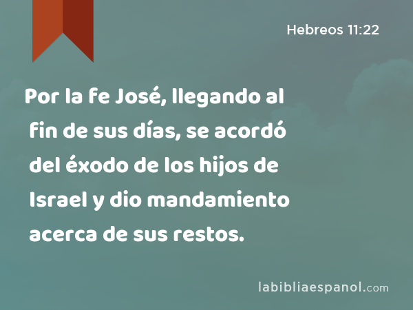 Por la fe José, llegando al fin de sus días, se acordó del éxodo de los hijos de Israel y dio mandamiento acerca de sus restos. - Hebreos 11:22