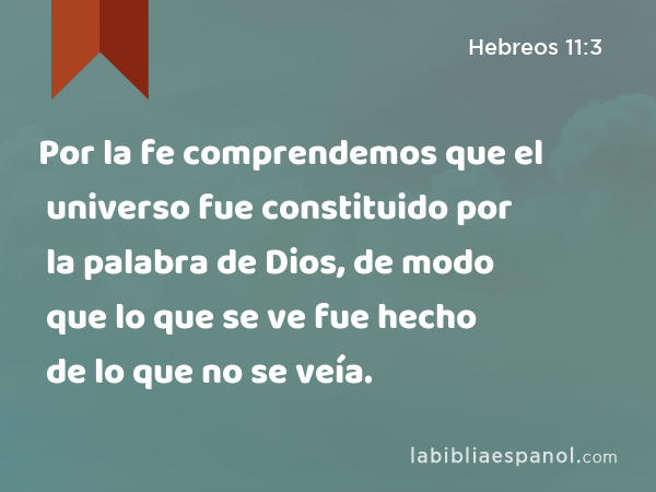 Por la fe comprendemos que el universo fue constituido por la palabra de Dios, de modo que lo que se ve fue hecho de lo que no se veía. - Hebreos 11:3