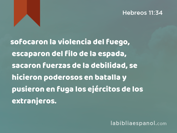 sofocaron la violencia del fuego, escaparon del filo de la espada, sacaron fuerzas de la debilidad, se hicieron poderosos en batalla y pusieron en fuga los ejércitos de los extranjeros. - Hebreos 11:34