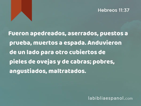 Fueron apedreados, aserrados, puestos a prueba, muertos a espada. Anduvieron de un lado para otro cubiertos de pieles de ovejas y de cabras; pobres, angustiados, maltratados. - Hebreos 11:37