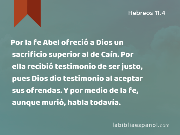 Por la fe Abel ofreció a Dios un sacrificio superior al de Caín. Por ella recibió testimonio de ser justo, pues Dios dio testimonio al aceptar sus ofrendas. Y por medio de la fe, aunque murió, habla todavía. - Hebreos 11:4