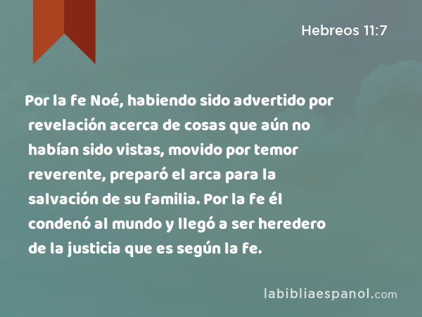 Por la fe Noé, habiendo sido advertido por revelación acerca de cosas que aún no habían sido vistas, movido por temor reverente, preparó el arca para la salvación de su familia. Por la fe él condenó al mundo y llegó a ser heredero de la justicia que es según la fe. - Hebreos 11:7