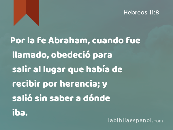 Por la fe Abraham, cuando fue llamado, obedeció para salir al lugar que había de recibir por herencia; y salió sin saber a dónde iba. - Hebreos 11:8