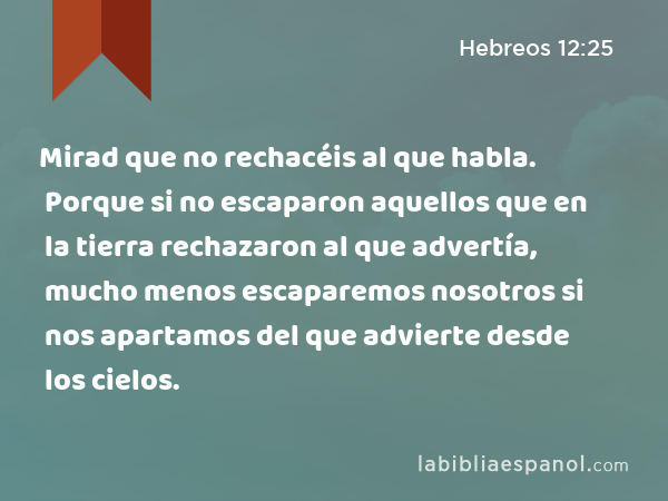 Mirad que no rechacéis al que habla. Porque si no escaparon aquellos que en la tierra rechazaron al que advertía, mucho menos escaparemos nosotros si nos apartamos del que advierte desde los cielos. - Hebreos 12:25