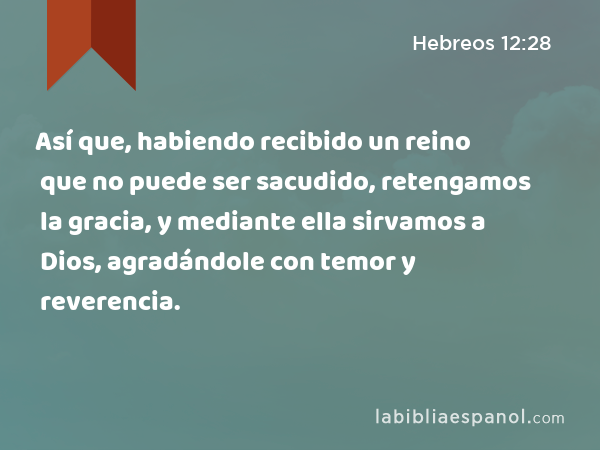 Así que, habiendo recibido un reino que no puede ser sacudido, retengamos la gracia, y mediante ella sirvamos a Dios, agradándole con temor y reverencia. - Hebreos 12:28