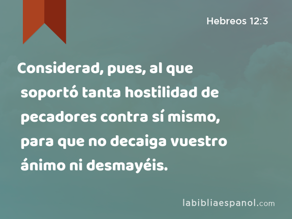 Considerad, pues, al que soportó tanta hostilidad de pecadores contra sí mismo, para que no decaiga vuestro ánimo ni desmayéis. - Hebreos 12:3