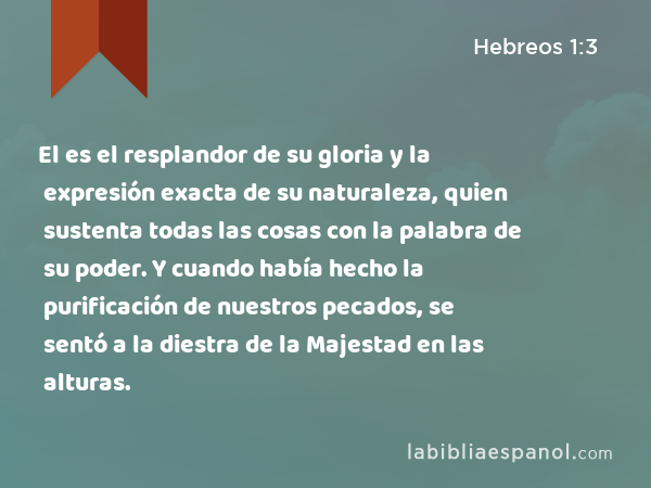 El es el resplandor de su gloria y la expresión exacta de su naturaleza, quien sustenta todas las cosas con la palabra de su poder. Y cuando había hecho la purificación de nuestros pecados, se sentó a la diestra de la Majestad en las alturas. - Hebreos 1:3