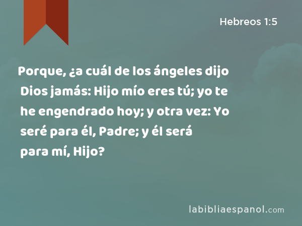 Porque, ¿a cuál de los ángeles dijo Dios jamás: Hijo mío eres tú; yo te he engendrado hoy; y otra vez: Yo seré para él, Padre; y él será para mí, Hijo? - Hebreos 1:5