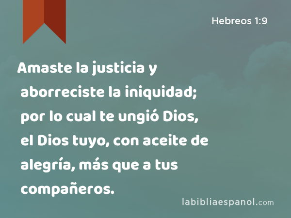 Amaste la justicia y aborreciste la iniquidad; por lo cual te ungió Dios, el Dios tuyo, con aceite de alegría, más que a tus compañeros. - Hebreos 1:9