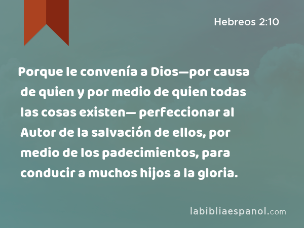 Porque le convenía a Dios—por causa de quien y por medio de quien todas las cosas existen— perfeccionar al Autor de la salvación de ellos, por medio de los padecimientos, para conducir a muchos hijos a la gloria. - Hebreos 2:10