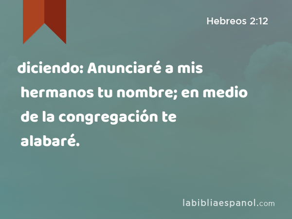 diciendo: Anunciaré a mis hermanos tu nombre; en medio de la congregación te alabaré. - Hebreos 2:12