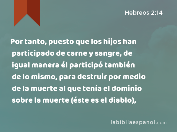 Por tanto, puesto que los hijos han participado de carne y sangre, de igual manera él participó también de lo mismo, para destruir por medio de la muerte al que tenía el dominio sobre la muerte (éste es el diablo), - Hebreos 2:14