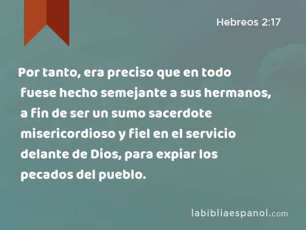 Por tanto, era preciso que en todo fuese hecho semejante a sus hermanos, a fin de ser un sumo sacerdote misericordioso y fiel en el servicio delante de Dios, para expiar los pecados del pueblo. - Hebreos 2:17