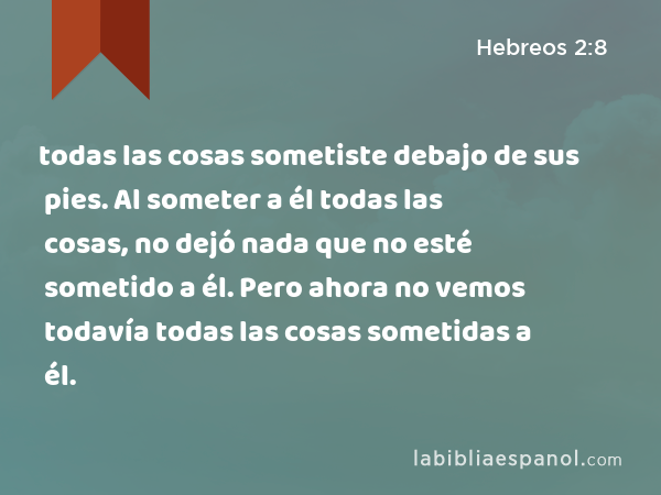 todas las cosas sometiste debajo de sus pies. Al someter a él todas las cosas, no dejó nada que no esté sometido a él. Pero ahora no vemos todavía todas las cosas sometidas a él. - Hebreos 2:8