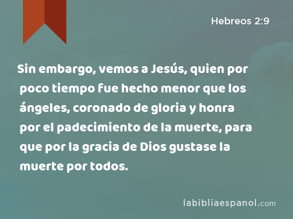 Sin embargo, vemos a Jesús, quien por poco tiempo fue hecho menor que los ángeles, coronado de gloria y honra por el padecimiento de la muerte, para que por la gracia de Dios gustase la muerte por todos. - Hebreos 2:9