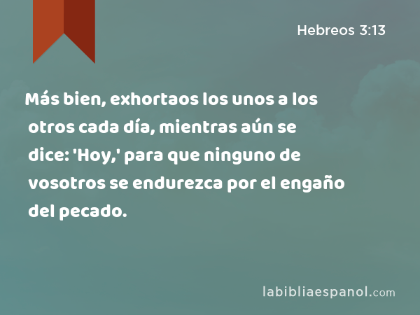 Más bien, exhortaos los unos a los otros cada día, mientras aún se dice: 'Hoy,' para que ninguno de vosotros se endurezca por el engaño del pecado. - Hebreos 3:13