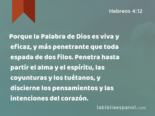 Porque la Palabra de Dios es viva y eficaz, y más penetrante que toda espada de dos filos. Penetra hasta partir el alma y el espíritu, las coyunturas y los tuétanos, y discierne los pensamientos y las intenciones del corazón. - Hebreos 4:12