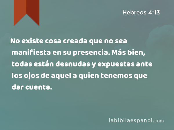 No existe cosa creada que no sea manifiesta en su presencia. Más bien, todas están desnudas y expuestas ante los ojos de aquel a quien tenemos que dar cuenta. - Hebreos 4:13