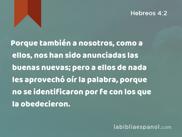 Porque también a nosotros, como a ellos, nos han sido anunciadas las buenas nuevas; pero a ellos de nada les aprovechó oír la palabra, porque no se identificaron por fe con los que la obedecieron. - Hebreos 4:2