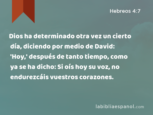 Dios ha determinado otra vez un cierto día, diciendo por medio de David: 'Hoy,' después de tanto tiempo, como ya se ha dicho: Si oís hoy su voz, no endurezcáis vuestros corazones. - Hebreos 4:7