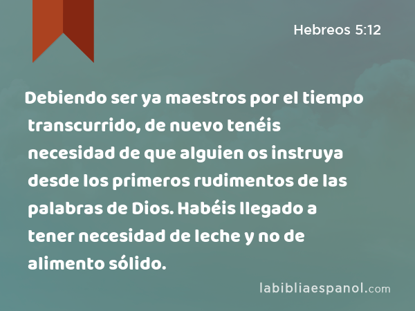 Debiendo ser ya maestros por el tiempo transcurrido, de nuevo tenéis necesidad de que alguien os instruya desde los primeros rudimentos de las palabras de Dios. Habéis llegado a tener necesidad de leche y no de alimento sólido. - Hebreos 5:12