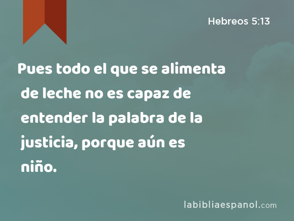 Pues todo el que se alimenta de leche no es capaz de entender la palabra de la justicia, porque aún es niño. - Hebreos 5:13