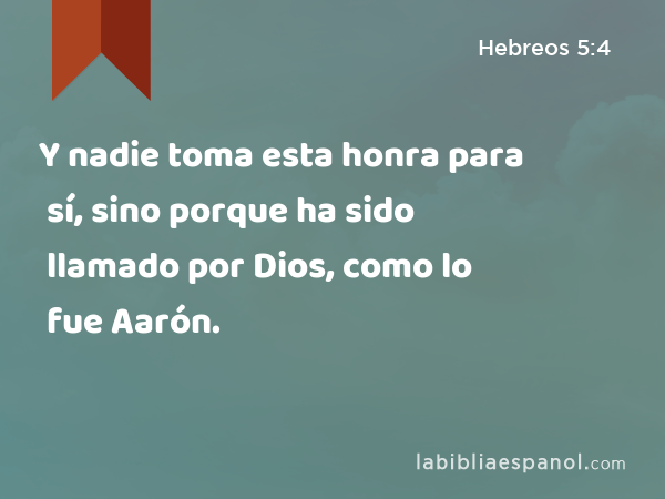 Y nadie toma esta honra para sí, sino porque ha sido llamado por Dios, como lo fue Aarón. - Hebreos 5:4